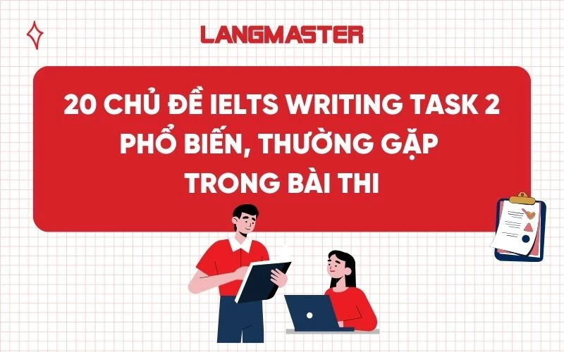 20 chủ đề IELTS Writing Task 2 phổ biến, thường gặp trong bài thi