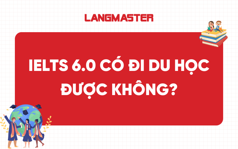 IELTS 6.0 có đi du học được không? Đi du học ở nước nào?