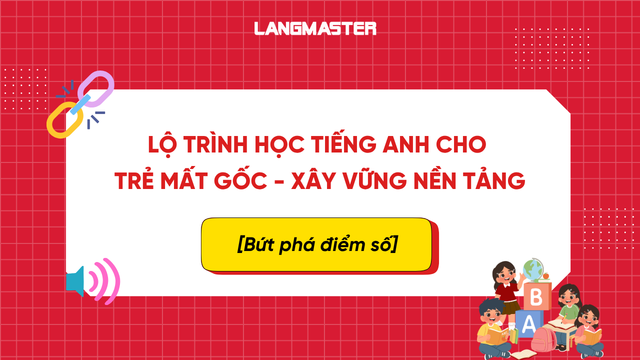 Lộ trình học tiếng Anh cho trẻ mất gốc - xây vững nền tảng, bứt phá điểm số
