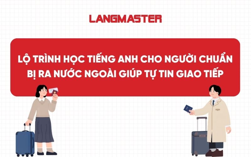 Lộ trình học tiếng Anh cho người chuẩn bị ra nước ngoài giúp tự tin giao tiếp